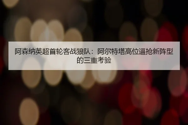 阿森纳英超首轮客战狼队：阿尔特塔高位逼抢新阵型的三重考验